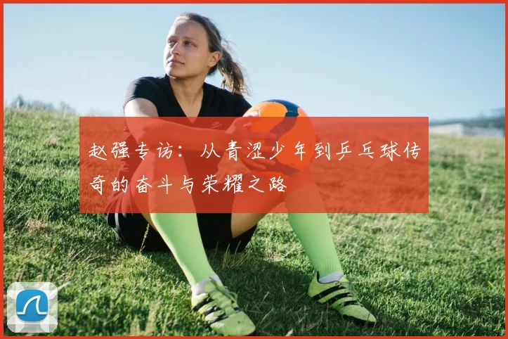 赵强专访：从青涩少年到乒乓球传奇的奋斗与荣耀之路
