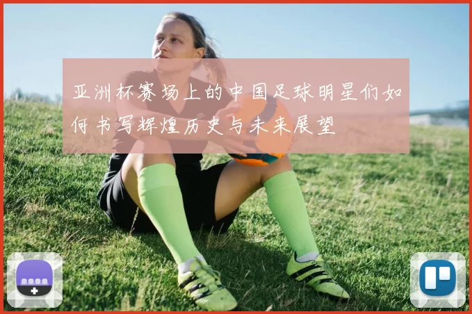 亚洲杯赛场上的中国足球明星们如何书写辉煌历史与未来展望