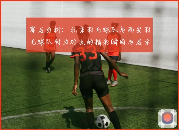 赛后分析：北京羽毛球队与西安羽毛球队耐力对决的精彩瞬间与启示