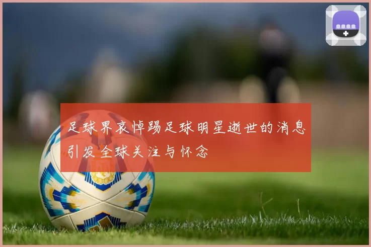 足球界哀悼踢足球明星逝世的消息引发全球关注与怀念