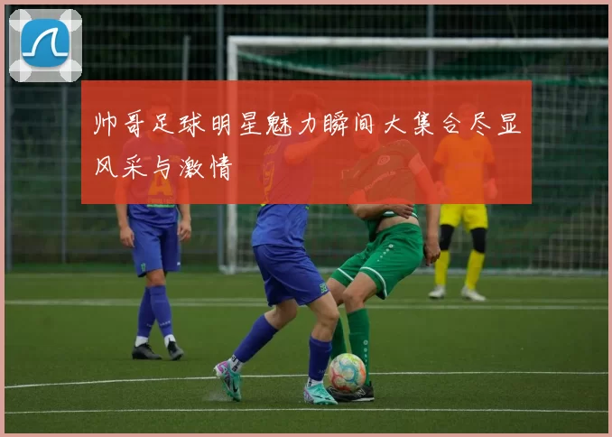 帅哥足球明星魅力瞬间大集合尽显风采与激情