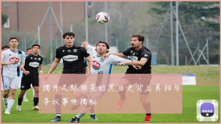 揭开足球明星的黑历史背后真相与争议事件揭秘