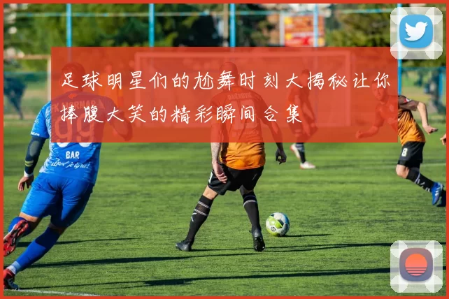 足球明星们的尬舞时刻大揭秘让你捧腹大笑的精彩瞬间合集
