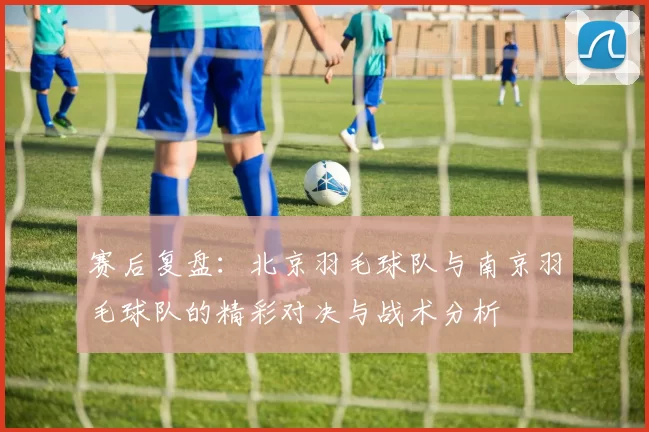 赛后复盘：北京羽毛球队与南京羽毛球队的精彩对决与战术分析