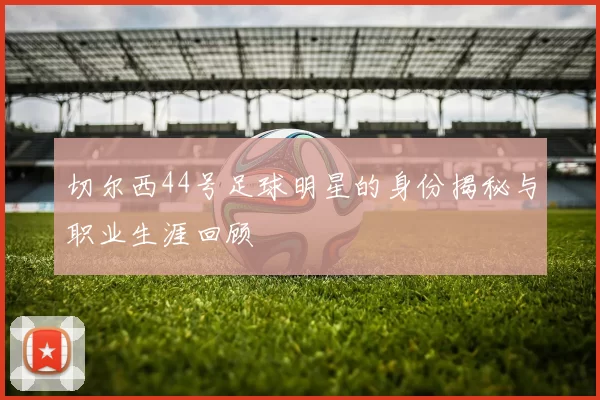 切尔西44号足球明星的身份揭秘与职业生涯回顾