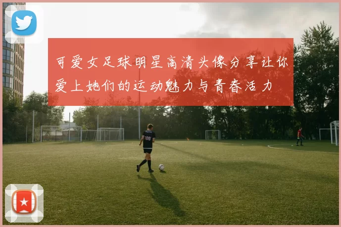 可爱女足球明星高清头像分享让你爱上她们的运动魅力与青春活力