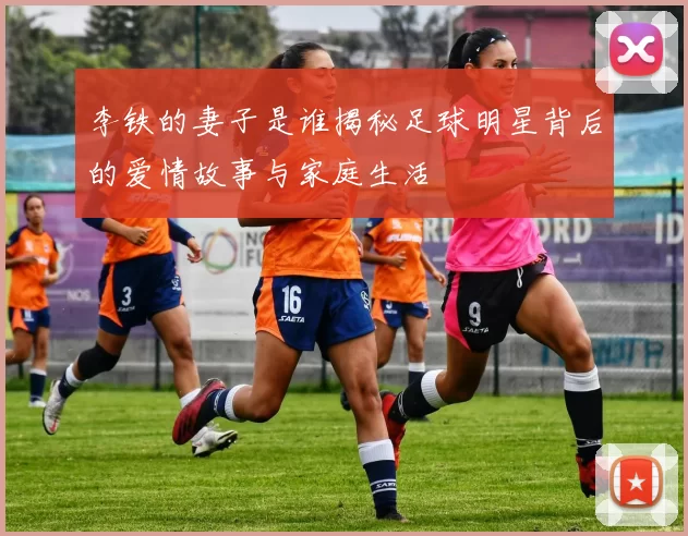李铁的妻子是谁揭秘足球明星背后的爱情故事与家庭生活