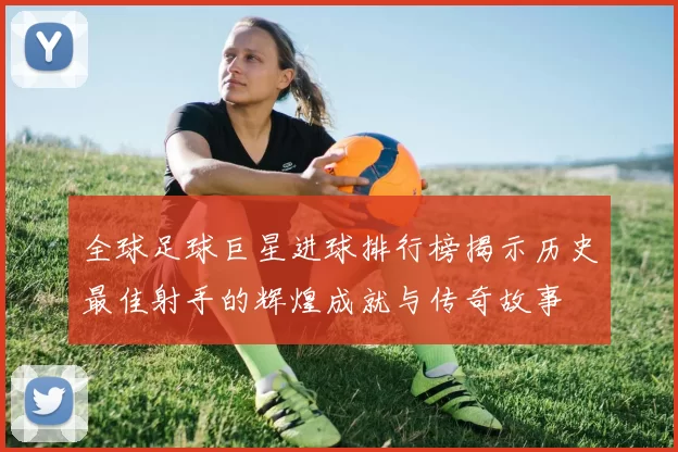 全球足球巨星进球排行榜揭示历史最佳射手的辉煌成就与传奇故事