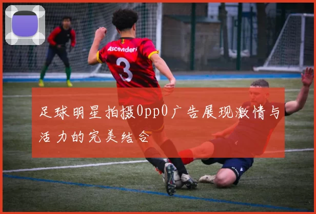 足球明星拍摄0pp0广告展现激情与活力的完美结合
