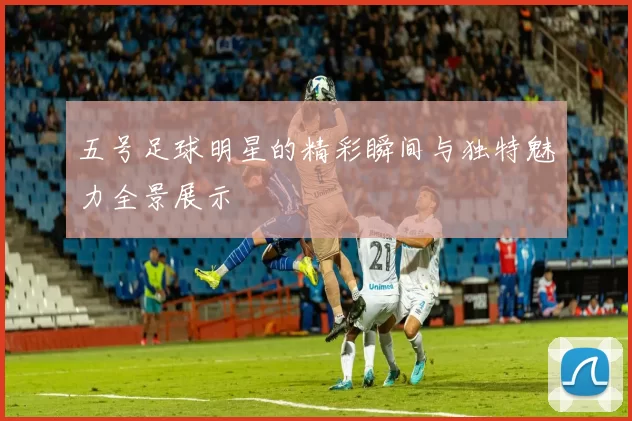 五号足球明星的精彩瞬间与独特魅力全景展示