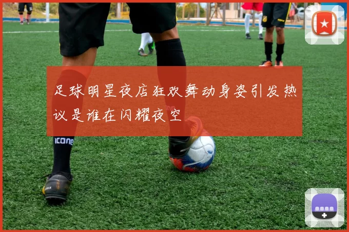足球明星夜店狂欢舞动身姿引发热议是谁在闪耀夜空