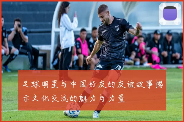 足球明星与中国好友的友谊故事揭示文化交流的魅力与力量