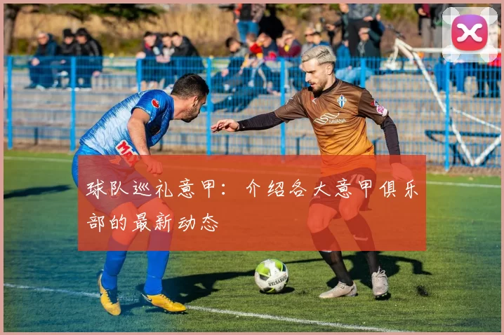 球队巡礼意甲：介绍各大意甲俱乐部的最新动态