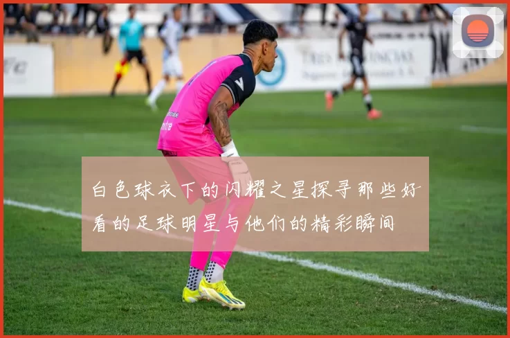 白色球衣下的闪耀之星探寻那些好看的足球明星与他们的精彩瞬间