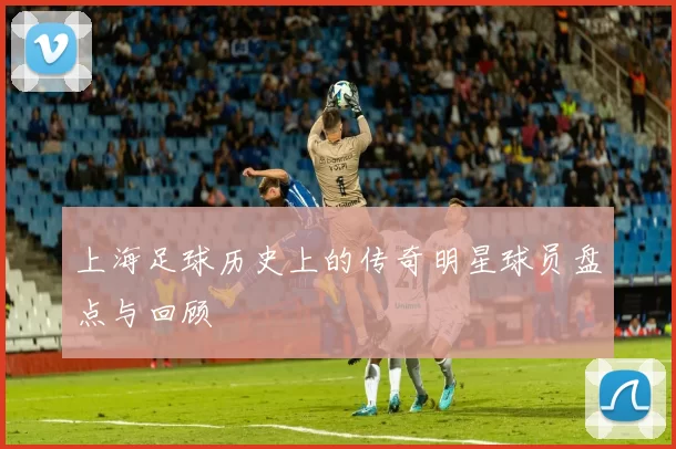 上海足球历史上的传奇明星球员盘点与回顾
