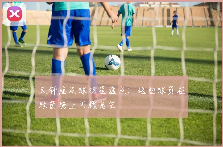 天秤座足球明星盘点：这些球员在绿茵场上闪耀光芒