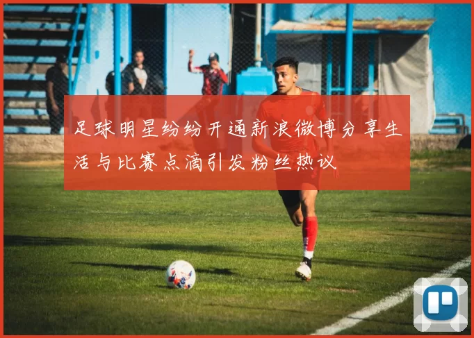 足球明星纷纷开通新浪微博分享生活与比赛点滴引发粉丝热议