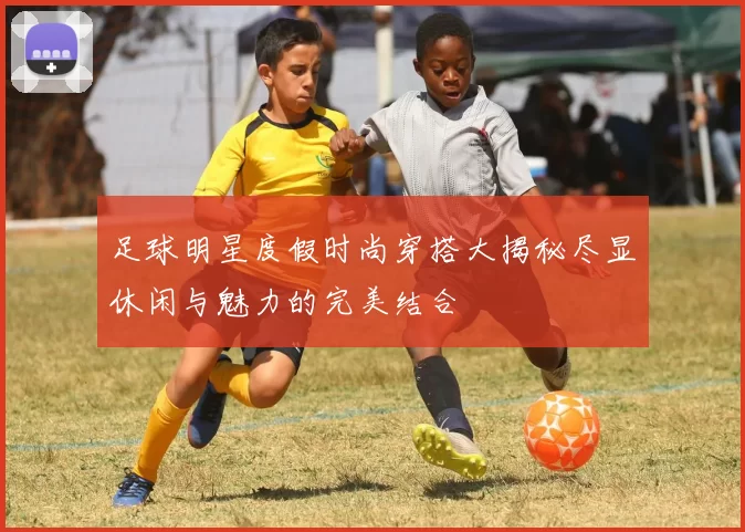 足球明星度假时尚穿搭大揭秘尽显休闲与魅力的完美结合