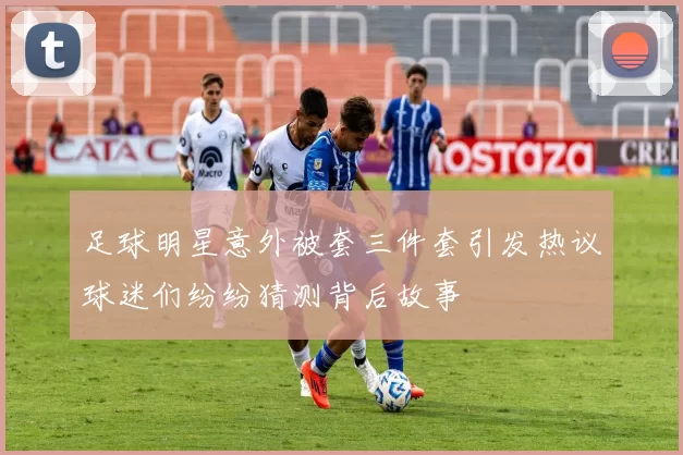 足球明星意外被套三件套引发热议球迷们纷纷猜测背后故事
